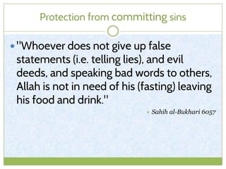 Protection from committing sins
 "Whoever does not give up false
statements (i.e. telling lies), and evil
deeds, and speaking bad words to others,
Allah is not in need of his (fasting) leaving
his food and drink."
 Sahih al-Bukhari 6057
 