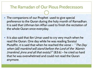 The Ramadan of Our Pious Predecessors
 The companions of our Prophet used to give special
preference to the Quran during the holy month of Ramadhan.
It is said that Uthman bin Affan used to finish the recitation of
the whole Quran once everyday.
 It is also said that Ibn Umar used to cry very much when he
read the Quran. One day while he was reading Suratul
Mutaffin, it is said that when he reached the verse - “The Day
when (all) mankind will stand before the Lord of the ‘Alamin
(mankind, jinns and all that exists)?” (83:6) – he cried so hard
that he was overwhelmed and could not read the Quran
anymore.
 