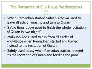 The Ramadan of Our Pious Predecessors
 ‘When Ramadhan started Sufyan Athawri used to
leave all acts of worship and turn to Quran’
 ‘Sa’aid Ibnu Jubeyr used to finish the whole recitation
of Quran in two nights’
 ‘Malik ibn Anas used to run from all circles of
knowledge when Ramadhan started and turned
instead to the recitation of Quran’
 ‘Zahriy used to say when Ramadan started, ‘Indeed
it’s the recitation of Quran and feeding the poor’.
 