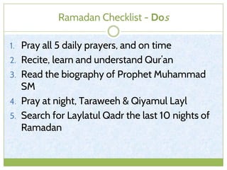 Ramadan Checklist - Dos
1. Pray all 5 daily prayers, and on time
2. Recite, learn and understand Qur’an
3. Read the biography of Prophet Muhammad
SM
4. Pray at night, Taraweeh & Qiyamul Layl
5. Search for Laylatul Qadr the last 10 nights of
Ramadan
 