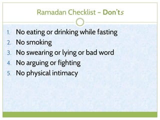 Ramadan Checklist – Don’ts
1. No eating or drinking while fasting
2. No smoking
3. No swearing or lying or bad word
4. No arguing or fighting
5. No physical intimacy
 