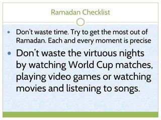 Ramadan Checklist
 Don’t waste time. Try to get the most out of
Ramadan. Each and every moment is precise
 Don’t waste the virtuous nights
by watching World Cup matches,
playing video games or watching
movies and listening to songs.
 