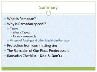 Summary
 What is Ramadan?
 Why is Ramadan special?
 Taqwa
 What is Taqwa
 Taqwa – an example
 Virtues of Fasting and other Ibadahs in Ramadan
 Protection from committing sins
 The Ramadan of Our Pious Predecessors
 Ramadan Checklist – Dos & Don’ts
 