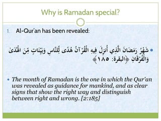Why is Ramadan special?
1. Al-Qur’an has been revealed:
ِ‫َّاس‬‫ن‬‫ل‬ِّ‫ل‬ ‫ى‬ً‫د‬ُ‫ى‬ ُ‫ن‬‫آ‬ْ‫ر‬ُ‫ق‬ْ‫ل‬‫ا‬ ِ‫يو‬ِ‫ف‬ َ‫ل‬ِ‫ز‬‫ُن‬‫أ‬ ‫ي‬ِ‫ذ‬َّ‫ل‬‫ا‬ َ‫ن‬‫ا‬َ‫ض‬َ‫م‬َ‫ر‬ ُ‫ر‬ْ‫ه‬َ‫ش‬‫ات‬َ‫ن‬ِّ‫ي‬َ‫ب‬َ‫و‬ٰ‫ى‬َ‫د‬ُْ‫ْل‬‫ا‬ َ‫ن‬ّ
ِ‫م‬
‫﴿البقرة‬ ِ‫ان‬َ‫ق‬ْ‫ر‬ُ‫ف‬ْ‫ل‬‫ا‬َ‫و‬:١٨٥﴾
 The month of Ramadan is the one in which the Qur'an
was revealed as guidance for mankind, and as clear
signs that show the right way and distinguish
between right and wrong. [2:185]
 