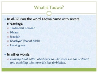 What is Taqwa?
 In Al-Qur’an the word Taqwa came with several
meanings:
 Tawheed & Eemaan
 Ikhlaas
 Ibaadah
 Khashyah (fear of Allah)
 Leaving sins
 In other words:
 Fearing Allah SWT, obedience to whatever He has ordered,
and avoiding whatever He has forbidden.
 
