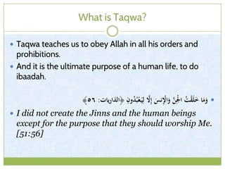 What is Taqwa?
 Taqwa teaches us to obey Allah in all his orders and
prohibitions.
 And it is the ultimate purpose of a human life, to do
ibaadah.
﴿ ِ‫ون‬ُ‫د‬ُ‫ب‬ْ‫ع‬َ‫ي‬ِ‫ل‬ َّ‫َّل‬ِ‫إ‬ َ‫نس‬ِْ‫اْل‬َ‫و‬ َّ‫ن‬ِْ‫ْل‬‫ا‬ ُ‫ت‬ْ‫ق‬َ‫ل‬َ‫خ‬ ‫ا‬َ‫م‬َ‫و‬‫يات‬‫ر‬‫الذا‬:٥٦﴾
 I did not create the Jinns and the human beings
except for the purpose that they should worship Me.
[51:56]
 
