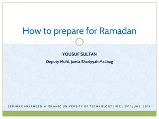 How to prepare for Ramadan
YOUSUF SULTAN
Deputy Mufti, Jamia Shariyyah Malibag
S E M I N A R A R R A N G E D @ I S L A M I C U N I V E R S I T Y O F T E C H N O L O G Y ( I U T ) , 2 5 T H J U N E , 2 0 1 4
 