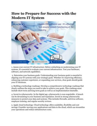 How to Prepare for Success with the
Modern IT System
1. Assess your current IT infrastructure: Before embarking on modernizing your IT
systems, it's essential to evaluate your current infrastructure. Test your hardware,
software, and network capabilities.
2. Determine your business goals: Understanding your business goals is essential to
aligning your IT systems with your strategic goals. Whether it's improving efficiency,
enhancing customer experience, or expanding your services, clear goals should guide
your IT decisions.
3. Building a technology roadmap: Develop a comprehensive technology roadmap that
clearly outlines the steps you need to take to achieve your goals. This roadmap must
include short-term and long-term goals as well as an implementation timetable.
4. Invest in cybersecurity: In the digital age, cybersecurity is non-negotiable. A breach
can be devastating to your business and reputation. Invest in strong cybersecurity
measures to protect your data and systems. This includes firewalls, antivirus software,
employee training, and regular security reviews.
5. Apply cloud technology: Cloud technology offers scalability, flexibility and cost
savings. Consider moving your applications and data to the cloud, which can streamline
your operations and reduce infrastructure costs.
 