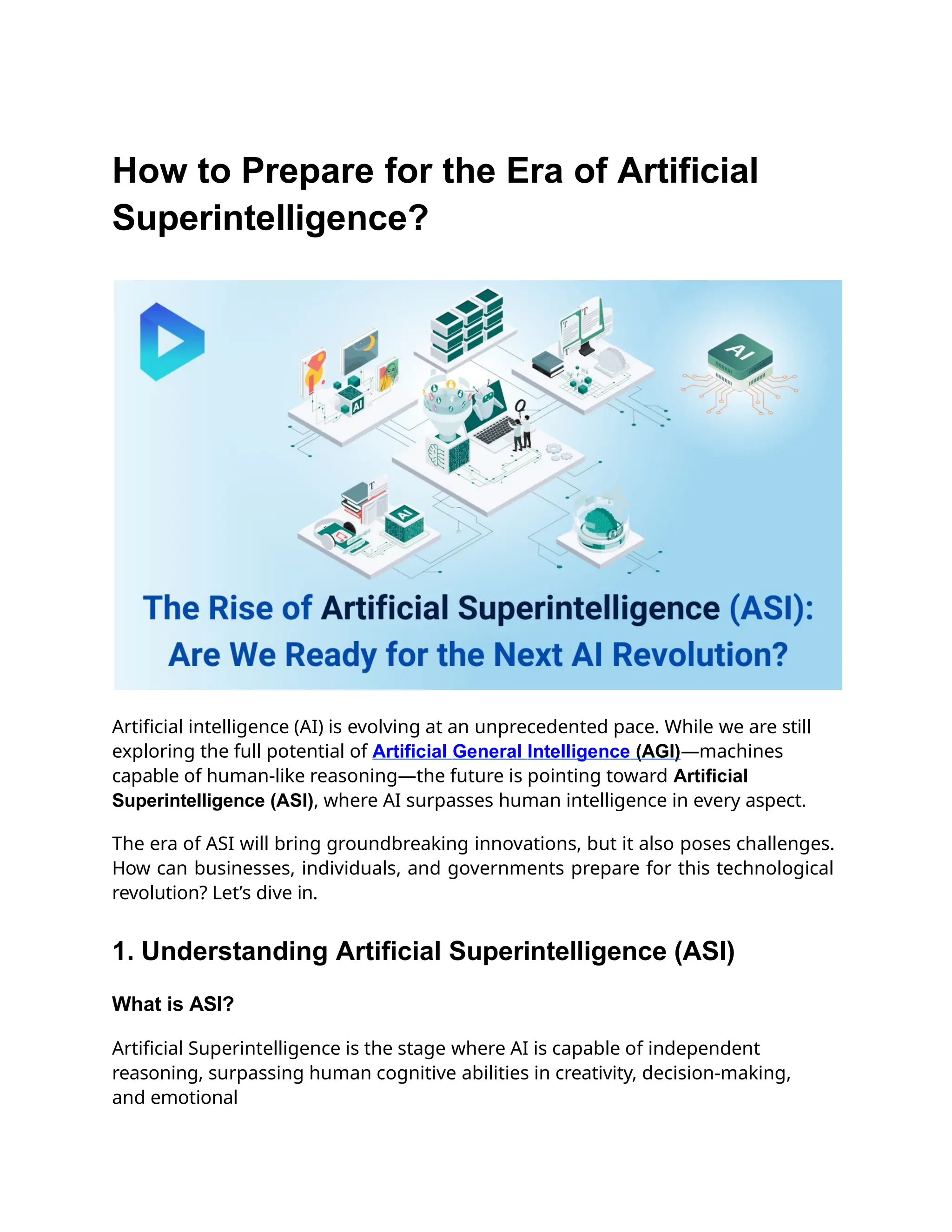How to Prepare for the Era of Artificial
Superintelligence?
Artificial intelligence (AI) is evolving at an unprecedented pace. While we are still
exploring the full potential of Artificial General Intelligence (AGI)—machines
capable of human-like reasoning—the future is pointing toward Artificial
Superintelligence (ASI), where AI surpasses human intelligence in every aspect.
The era of ASI will bring groundbreaking innovations, but it also poses challenges.
How can businesses, individuals, and governments prepare for this technological
revolution? Let’s dive in.
1. Understanding Artificial Superintelligence (ASI)
What is ASI?
Artificial Superintelligence is the stage where AI is capable of independent
reasoning, surpassing human cognitive abilities in creativity, decision-making,
and emotional
 
