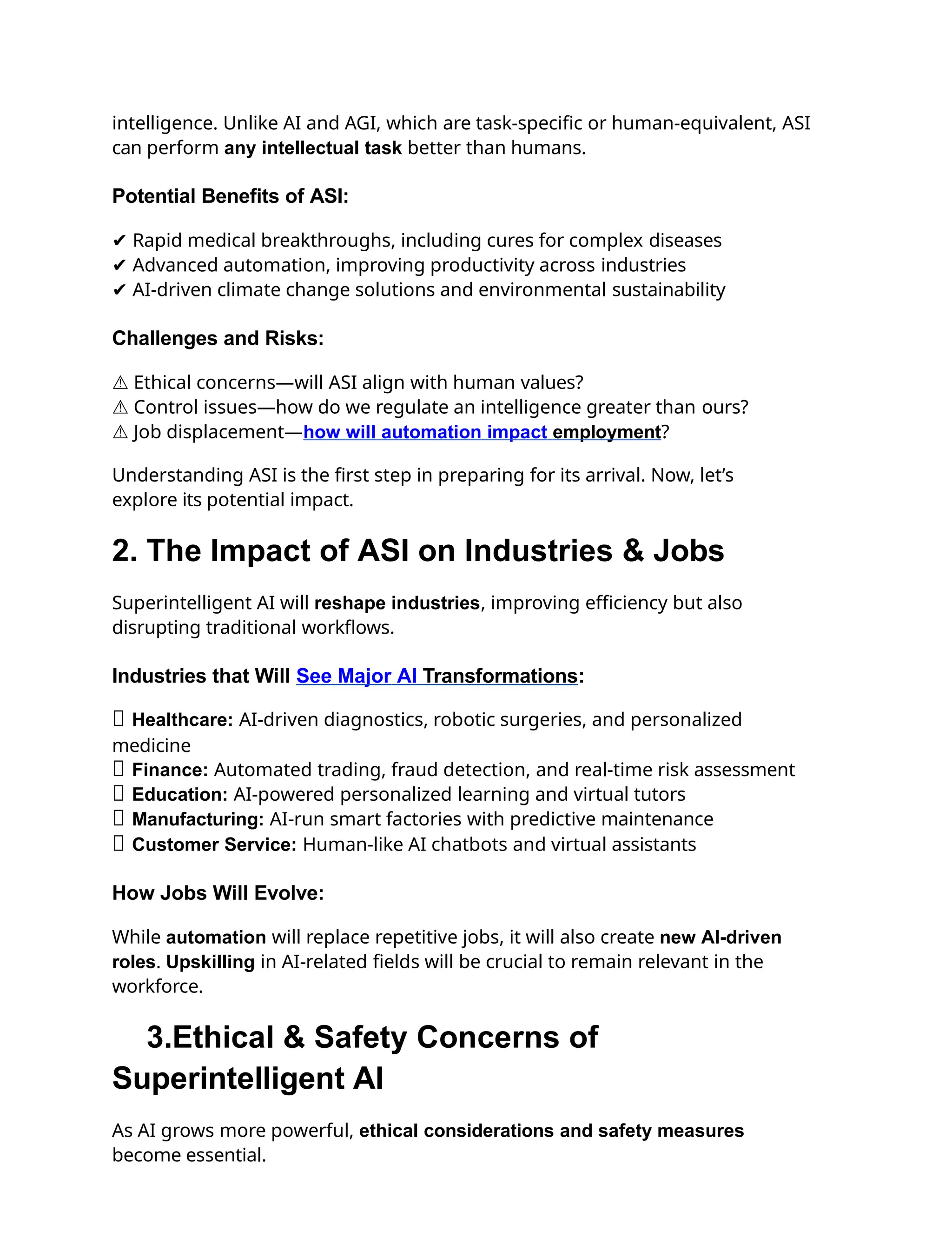 intelligence. Unlike AI and AGI, which are task-specific or human-equivalent, ASI
can perform any intellectual task better than humans.
Potential Benefits of ASI:
✔ Rapid medical breakthroughs, including cures for complex diseases
✔ Advanced automation, improving productivity across industries
✔ AI-driven climate change solutions and environmental sustainability
Challenges and Risks:
⚠ Ethical concerns—will ASI align with human values?
⚠ Control issues—how do we regulate an intelligence greater than ours?
⚠ Job displacement—how will automation impact employment?
Understanding ASI is the first step in preparing for its arrival. Now, let’s
explore its potential impact.
2. The Impact of ASI on Industries & Jobs
Superintelligent AI will reshape industries, improving efficiency but also
disrupting traditional workflows.
Industries that Will See Major AI Transformations:
✅ Healthcare: AI-driven diagnostics, robotic surgeries, and personalized
medicine
✅ Finance: Automated trading, fraud detection, and real-time risk assessment
✅ Education: AI-powered personalized learning and virtual tutors
✅ Manufacturing: AI-run smart factories with predictive maintenance
✅ Customer Service: Human-like AI chatbots and virtual assistants
How Jobs Will Evolve:
While automation will replace repetitive jobs, it will also create new AI-driven
roles. Upskilling in AI-related fields will be crucial to remain relevant in the
workforce.
3.Ethical & Safety Concerns of
Superintelligent AI
As AI grows more powerful, ethical considerations and safety measures
become essential.
 