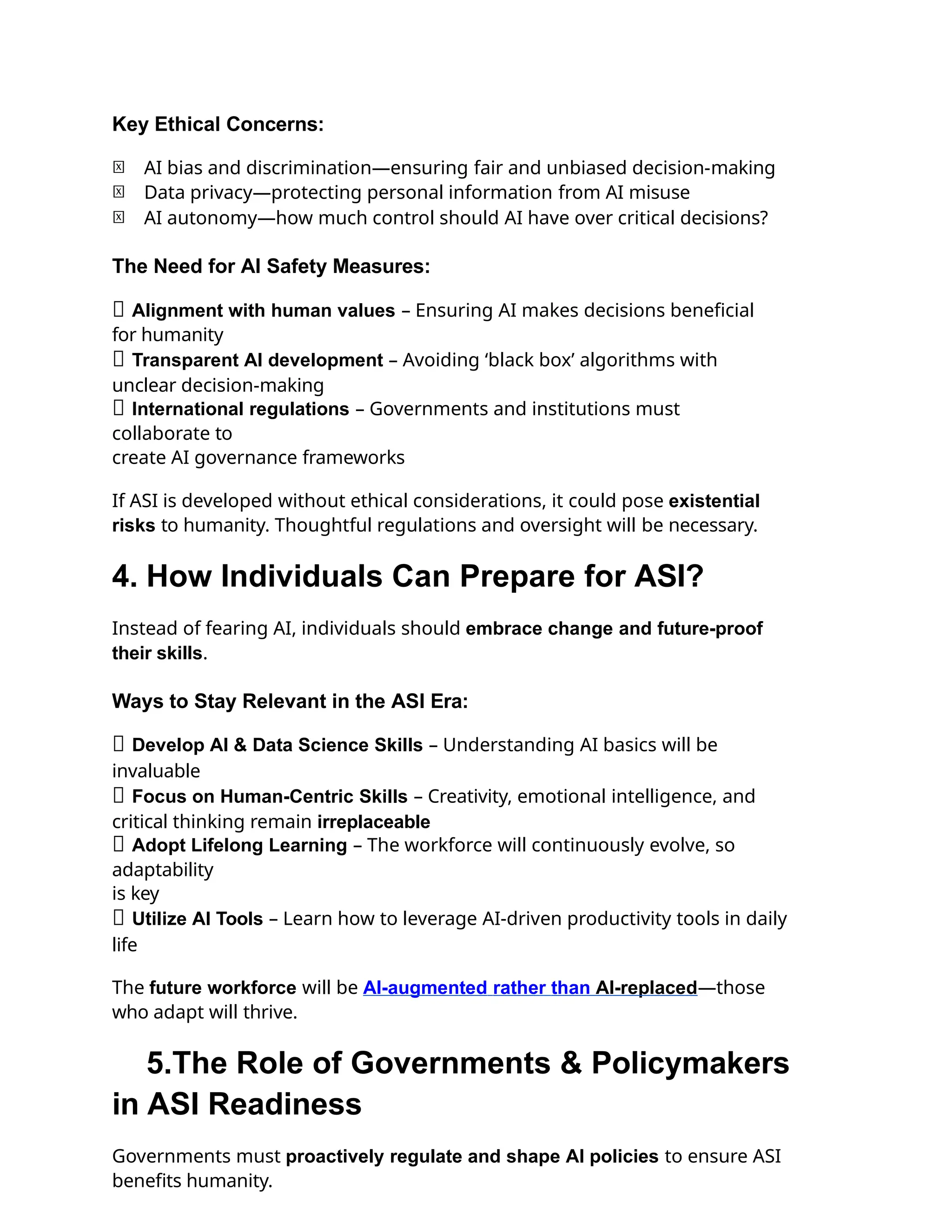 Key Ethical Concerns:
🔹 AI bias and discrimination—ensuring fair and unbiased decision-making
🔹 Data privacy—protecting personal information from AI misuse
🔹 AI autonomy—how much control should AI have over critical decisions?
The Need for AI Safety Measures:
✅ Alignment with human values – Ensuring AI makes decisions beneficial
for humanity
✅ Transparent AI development – Avoiding ‘black box’ algorithms with
unclear decision-making
✅ International regulations – Governments and institutions must
collaborate to
create AI governance frameworks
If ASI is developed without ethical considerations, it could pose existential
risks to humanity. Thoughtful regulations and oversight will be necessary.
4. How Individuals Can Prepare for ASI?
Instead of fearing AI, individuals should embrace change and future-proof
their skills.
Ways to Stay Relevant in the ASI Era:
✅ Develop AI & Data Science Skills – Understanding AI basics will be
invaluable
✅ Focus on Human-Centric Skills – Creativity, emotional intelligence, and
critical thinking remain irreplaceable
✅ Adopt Lifelong Learning – The workforce will continuously evolve, so
adaptability
is key
✅ Utilize AI Tools – Learn how to leverage AI-driven productivity tools in daily
life
The future workforce will be AI-augmented rather than AI-replaced—those
who adapt will thrive.
5.The Role of Governments & Policymakers
in ASI Readiness
Governments must proactively regulate and shape AI policies to ensure ASI
benefits humanity.
 