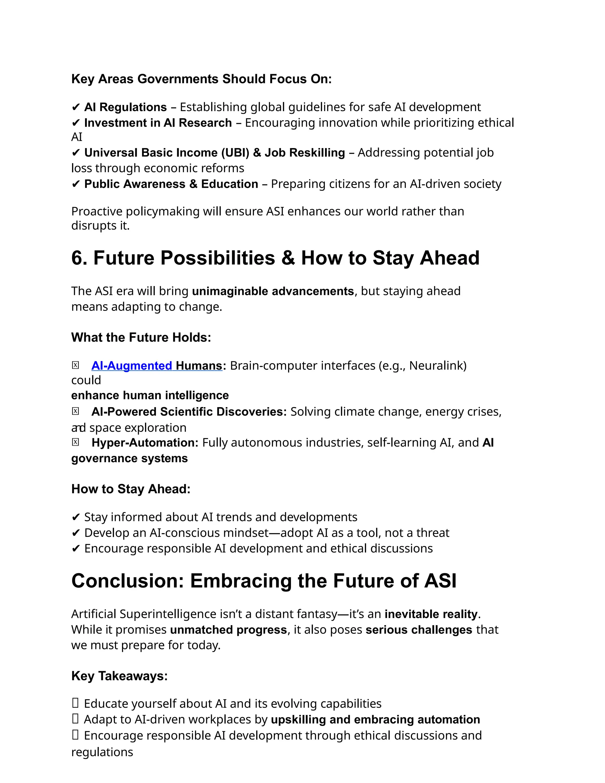 Key Areas Governments Should Focus On:
✔ AI Regulations – Establishing global guidelines for safe AI development
✔ Investment in AI Research – Encouraging innovation while prioritizing ethical
AI
✔ Universal Basic Income (UBI) & Job Reskilling – Addressing potential job
loss through economic reforms
✔ Public Awareness & Education – Preparing citizens for an AI-driven society
Proactive policymaking will ensure ASI enhances our world rather than
disrupts it.
6. Future Possibilities & How to Stay Ahead
The ASI era will bring unimaginable advancements, but staying ahead
means adapting to change.
What the Future Holds:
🚀 AI-Augmented Humans: Brain-computer interfaces (e.g., Neuralink)
could
enhance human intelligence
🚀 AI-Powered Scientific Discoveries: Solving climate change, energy crises,
a
n
d space exploration
🚀 Hyper-Automation: Fully autonomous industries, self-learning AI, and AI
governance systems
How to Stay Ahead:
✔ Stay informed about AI trends and developments
✔ Develop an AI-conscious mindset—adopt AI as a tool, not a threat
✔ Encourage responsible AI development and ethical discussions
Conclusion: Embracing the Future of ASI
Artificial Superintelligence isn’t a distant fantasy—it’s an inevitable reality.
While it promises unmatched progress, it also poses serious challenges that
we must prepare for today.
Key Takeaways:
✅ Educate yourself about AI and its evolving capabilities
✅ Adapt to AI-driven workplaces by upskilling and embracing automation
✅ Encourage responsible AI development through ethical discussions and
regulations
 