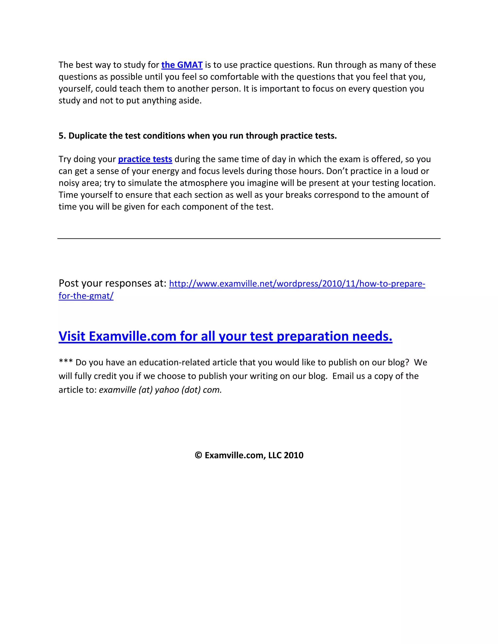 The best way to study for the GMAT is to use practice questions. Run through as many of these
questions as possible until you feel so comfortable with the questions that you feel that you,
yourself, could teach them to another person. It is important to focus on every question you
study and not to put anything aside.
5. Duplicate the test conditions when you run through practice tests.
Try doing your practice tests during the same time of day in which the exam is offered, so you
can get a sense of your energy and focus levels during those hours. Don’t practice in a loud or
noisy area; try to simulate the atmosphere you imagine will be present at your testing location.
Time yourself to ensure that each section as well as your breaks correspond to the amount of
time you will be given for each component of the test.
Post your responses at: http://www.examville.net/wordpress/2010/11/how-to-prepare-
for-the-gmat/
Visit Examville.com for all your test preparation needs.
*** Do you have an education-related article that you would like to publish on our blog? We
will fully credit you if we choose to publish your writing on our blog. Email us a copy of the
article to: examville (at) yahoo (dot) com.
© Examville.com, LLC 2010
 