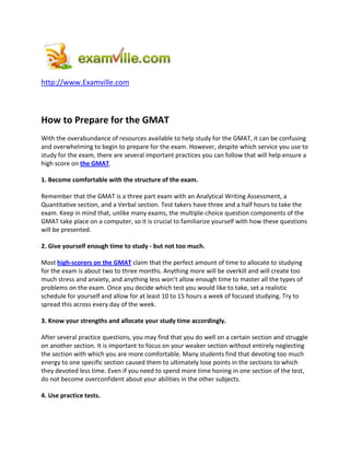 http://www.Examville.com
How to Prepare for the GMAT
With the overabundance of resources available to help study for the GMAT, it can be confusing
and overwhelming to begin to prepare for the exam. However, despite which service you use to
study for the exam, there are several important practices you can follow that will help ensure a
high score on the GMAT.
1. Become comfortable with the structure of the exam.
Remember that the GMAT is a three part exam with an Analytical Writing Assessment, a
Quantitative section, and a Verbal section. Test takers have three and a half hours to take the
exam. Keep in mind that, unlike many exams, the multiple-choice question components of the
GMAT take place on a computer, so it is crucial to familiarize yourself with how these questions
will be presented.
2. Give yourself enough time to study - but not too much.
Most high-scorers on the GMAT claim that the perfect amount of time to allocate to studying
for the exam is about two to three months. Anything more will be overkill and will create too
much stress and anxiety, and anything less won’t allow enough time to master all the types of
problems on the exam. Once you decide which test you would like to take, set a realistic
schedule for yourself and allow for at least 10 to 15 hours a week of focused studying. Try to
spread this across every day of the week.
3. Know your strengths and allocate your study time accordingly.
After several practice questions, you may find that you do well on a certain section and struggle
on another section. It is important to focus on your weaker section without entirely neglecting
the section with which you are more comfortable. Many students find that devoting too much
energy to one specific section caused them to ultimately lose points in the sections to which
they devoted less time. Even if you need to spend more time honing in one section of the test,
do not become overconfident about your abilities in the other subjects.
4. Use practice tests.
 