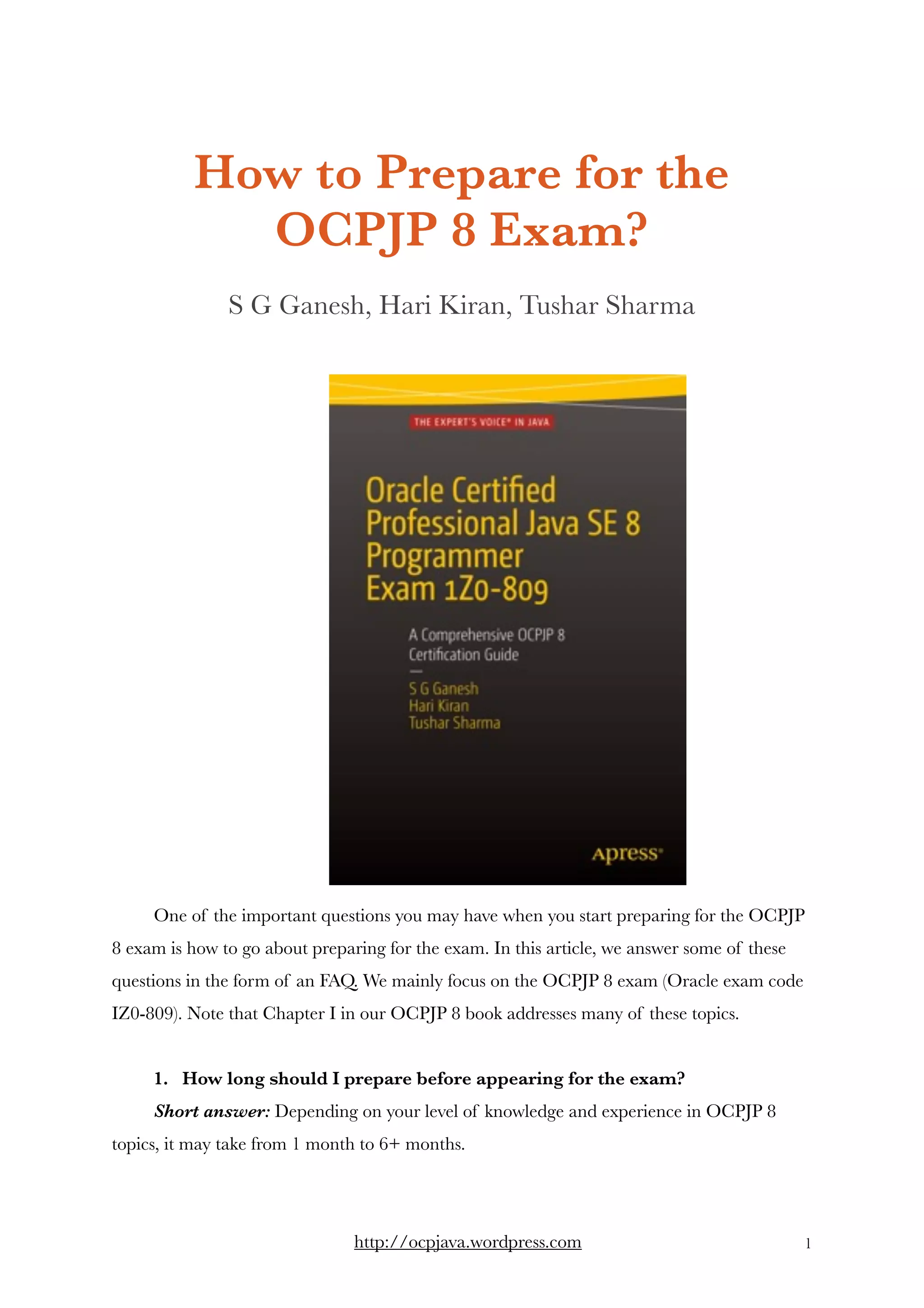 How to Prepare for the
OCPJP 8 Exam?
S G Ganesh, Hari Kiran, Tushar Sharma
One of the important questions you may have when you start preparing for the OCPJP
8 exam is how to go about preparing for the exam. In this article, we answer some of these
questions in the form of an FAQ. We mainly focus on the OCPJP 8 exam (Oracle exam code
IZ0-809). Note that Chapter I in our OCPJP 8 book addresses many of these topics. 
1.   How long should I prepare before appearing for the exam? 
Short answer: Depending on your level of knowledge and experience in OCPJP 8
topics, it may take from 1 month to 6+ months.  
http://ocpjava.wordpress.com "1
 