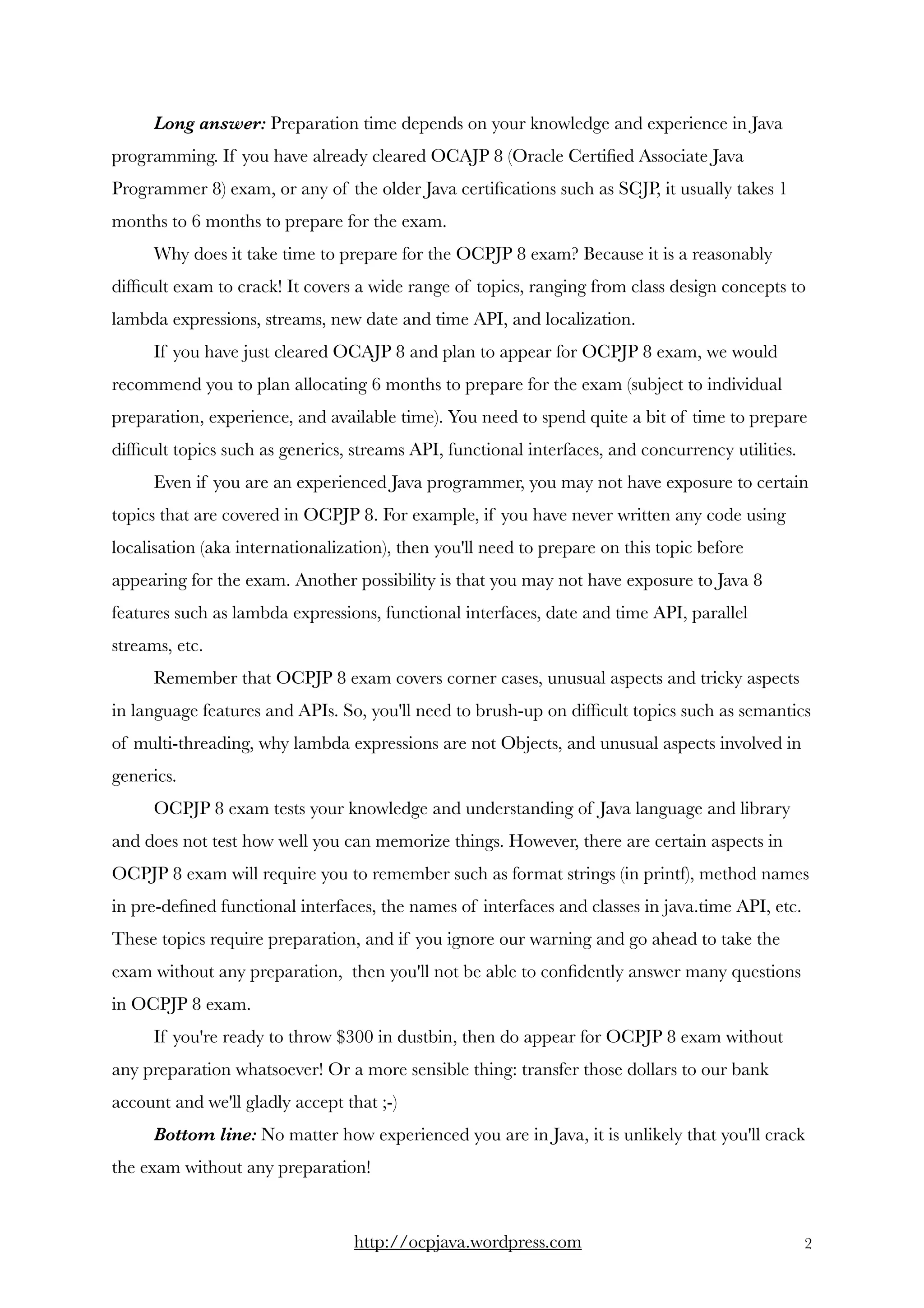 Long answer: Preparation time depends on your knowledge and experience in Java
programming. If you have already cleared OCAJP 8 (Oracle Certiﬁed Associate Java
Programmer 8) exam, or any of the older Java certiﬁcations such as SCJP, it usually takes 1
months to 6 months to prepare for the exam. 
Why does it take time to prepare for the OCPJP 8 exam? Because it is a reasonably
difﬁcult exam to crack! It covers a wide range of topics, ranging from class design concepts to
lambda expressions, streams, new date and time API, and localization.
If you have just cleared OCAJP 8 and plan to appear for OCPJP 8 exam, we would
recommend you to plan allocating 6 months to prepare for the exam (subject to individual
preparation, experience, and available time). You need to spend quite a bit of time to prepare
difﬁcult topics such as generics, streams API, functional interfaces, and concurrency utilities. 
Even if you are an experienced Java programmer, you may not have exposure to certain
topics that are covered in OCPJP 8. For example, if you have never written any code using
localisation (aka internationalization), then you'll need to prepare on this topic before
appearing for the exam. Another possibility is that you may not have exposure to Java 8
features such as lambda expressions, functional interfaces, date and time API, parallel
streams, etc. 
Remember that OCPJP 8 exam covers corner cases, unusual aspects and tricky aspects
in language features and APIs. So, you'll need to brush-up on difﬁcult topics such as semantics
of multi-threading, why lambda expressions are not Objects, and unusual aspects involved in
generics. 
OCPJP 8 exam tests your knowledge and understanding of Java language and library
and does not test how well you can memorize things. However, there are certain aspects in
OCPJP 8 exam will require you to remember such as format strings (in printf), method names
in pre-deﬁned functional interfaces, the names of interfaces and classes in java.time API, etc.
These topics require preparation, and if you ignore our warning and go ahead to take the
exam without any preparation,  then you'll not be able to conﬁdently answer many questions
in OCPJP 8 exam. 
If you're ready to throw $300 in dustbin, then do appear for OCPJP 8 exam without
any preparation whatsoever! Or a more sensible thing: transfer those dollars to our bank
account and we'll gladly accept that ;-)   
Bottom line: No matter how experienced you are in Java, it is unlikely that you'll crack
the exam without any preparation!  
http://ocpjava.wordpress.com "2
 