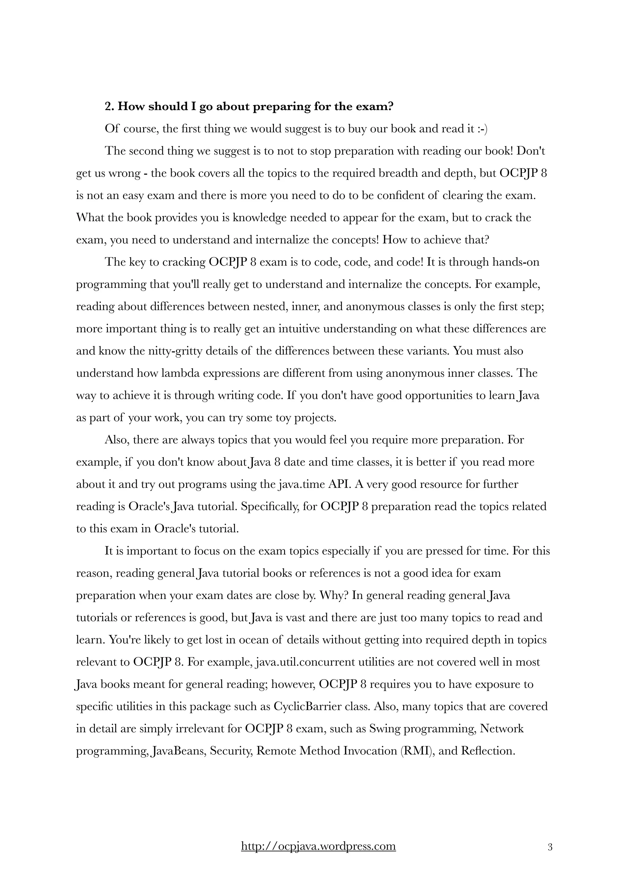 2. How should I go about preparing for the exam? 
Of course, the ﬁrst thing we would suggest is to buy our book and read it :-) 
The second thing we suggest is to not to stop preparation with reading our book! Don't
get us wrong - the book covers all the topics to the required breadth and depth, but OCPJP 8
is not an easy exam and there is more you need to do to be conﬁdent of clearing the exam.
What the book provides you is knowledge needed to appear for the exam, but to crack the
exam, you need to understand and internalize the concepts! How to achieve that? 
The key to cracking OCPJP 8 exam is to code, code, and code! It is through hands-on
programming that you'll really get to understand and internalize the concepts. For example,
reading about differences between nested, inner, and anonymous classes is only the ﬁrst step;
more important thing is to really get an intuitive understanding on what these differences are
and know the nitty-gritty details of the differences between these variants. You must also
understand how lambda expressions are different from using anonymous inner classes. The
way to achieve it is through writing code. If you don't have good opportunities to learn Java
as part of your work, you can try some toy projects.  
Also, there are always topics that you would feel you require more preparation. For
example, if you don't know about Java 8 date and time classes, it is better if you read more
about it and try out programs using the java.time API. A very good resource for further
reading is Oracle's Java tutorial. Speciﬁcally, for OCPJP 8 preparation read the topics related
to this exam in Oracle's tutorial.
It is important to focus on the exam topics especially if you are pressed for time. For this
reason, reading general Java tutorial books or references is not a good idea for exam
preparation when your exam dates are close by. Why? In general reading general Java
tutorials or references is good, but Java is vast and there are just too many topics to read and
learn. You're likely to get lost in ocean of details without getting into required depth in topics
relevant to OCPJP 8. For example, java.util.concurrent utilities are not covered well in most
Java books meant for general reading; however, OCPJP 8 requires you to have exposure to
speciﬁc utilities in this package such as CyclicBarrier class. Also, many topics that are covered
in detail are simply irrelevant for OCPJP 8 exam, such as Swing programming, Network
programming, JavaBeans, Security, Remote Method Invocation (RMI), and Reﬂection.
http://ocpjava.wordpress.com "3
 
