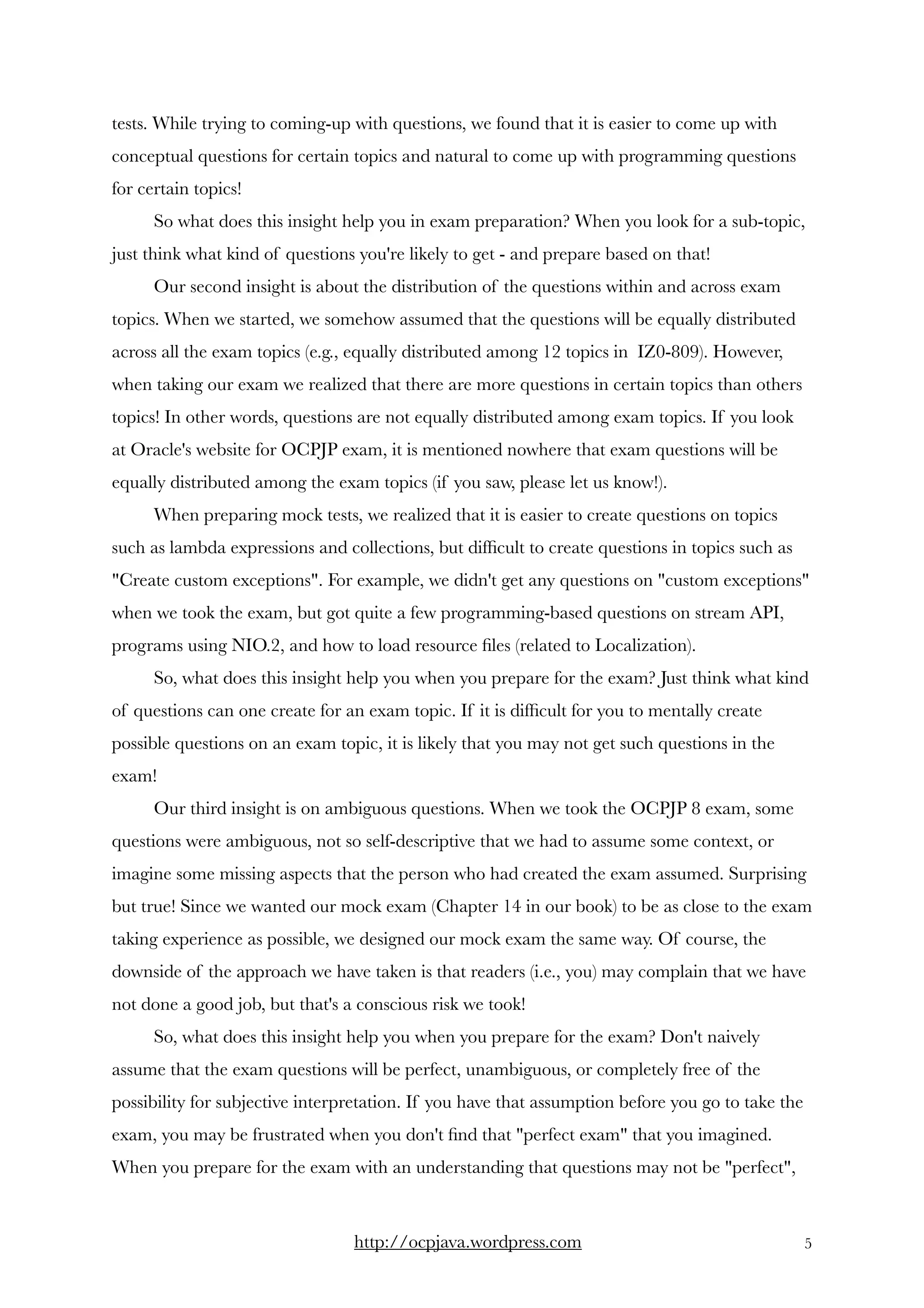 tests. While trying to coming-up with questions, we found that it is easier to come up with
conceptual questions for certain topics and natural to come up with programming questions
for certain topics! 
So what does this insight help you in exam preparation? When you look for a sub-topic,
just think what kind of questions you're likely to get - and prepare based on that! 
Our second insight is about the distribution of the questions within and across exam
topics. When we started, we somehow assumed that the questions will be equally distributed
across all the exam topics (e.g., equally distributed among 12 topics in  IZ0-809). However,
when taking our exam we realized that there are more questions in certain topics than others
topics! In other words, questions are not equally distributed among exam topics. If you look
at Oracle's website for OCPJP exam, it is mentioned nowhere that exam questions will be
equally distributed among the exam topics (if you saw, please let us know!). 
When preparing mock tests, we realized that it is easier to create questions on topics
such as lambda expressions and collections, but difﬁcult to create questions in topics such as
"Create custom exceptions". For example, we didn't get any questions on "custom exceptions"
when we took the exam, but got quite a few programming-based questions on stream API,
programs using NIO.2, and how to load resource ﬁles (related to Localization).    
So, what does this insight help you when you prepare for the exam? Just think what kind
of questions can one create for an exam topic. If it is difﬁcult for you to mentally create
possible questions on an exam topic, it is likely that you may not get such questions in the
exam!  
Our third insight is on ambiguous questions. When we took the OCPJP 8 exam, some
questions were ambiguous, not so self-descriptive that we had to assume some context, or
imagine some missing aspects that the person who had created the exam assumed. Surprising
but true! Since we wanted our mock exam (Chapter 14 in our book) to be as close to the exam
taking experience as possible, we designed our mock exam the same way. Of course, the
downside of the approach we have taken is that readers (i.e., you) may complain that we have
not done a good job, but that's a conscious risk we took! 
So, what does this insight help you when you prepare for the exam? Don't naively
assume that the exam questions will be perfect, unambiguous, or completely free of the
possibility for subjective interpretation. If you have that assumption before you go to take the
exam, you may be frustrated when you don't ﬁnd that "perfect exam" that you imagined.
When you prepare for the exam with an understanding that questions may not be "perfect",
http://ocpjava.wordpress.com "5
 