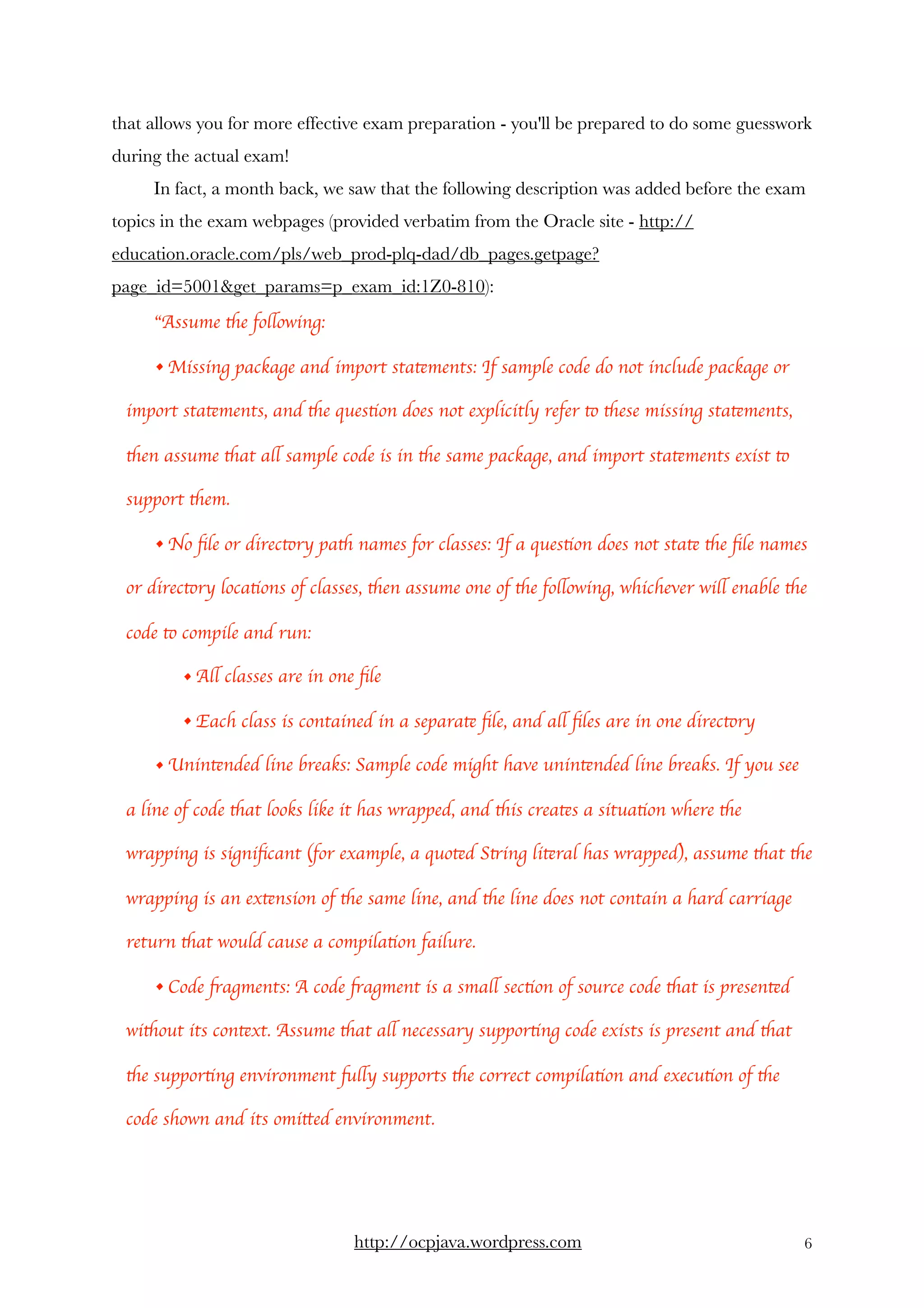 that allows you for more effective exam preparation - you'll be prepared to do some guesswork
during the actual exam! 
In fact, a month back, we saw that the following description was added before the exam
topics in the exam webpages (provided verbatim from the Oracle site - http://
education.oracle.com/pls/web_prod-plq-dad/db_pages.getpage?
page_id=5001&get_params=p_exam_id:1Z0-810):
“Assume the following:
• Missing package and import statements: If sample code do not include package or
import statements, and the question does not explicitly refer to these missing statements,
then assume that all sample code is in the same package, and import statements exist to
support them.
• No ﬁle or directory path names for classes: If a question does not state the ﬁle names
or directory locations of classes, then assume one of the following, whichever will enable the
code to compile and run:
• All classes are in one ﬁle
• Each class is contained in a separate ﬁle, and all ﬁles are in one directory
• Unintended line breaks: Sample code might have unintended line breaks. If you see
a line of code that looks like it has wrapped, and this creates a situation where the
wrapping is signiﬁcant (for example, a quoted String literal has wrapped), assume that the
wrapping is an extension of the same line, and the line does not contain a hard carriage
return that would cause a compilation failure.
• Code fragments: A code fragment is a small section of source code that is presented
without its context. Assume that all necessary supporting code exists is present and that
the supporting environment fully supports the correct compilation and execution of the
code shown and its omitted environment.
http://ocpjava.wordpress.com "6
 