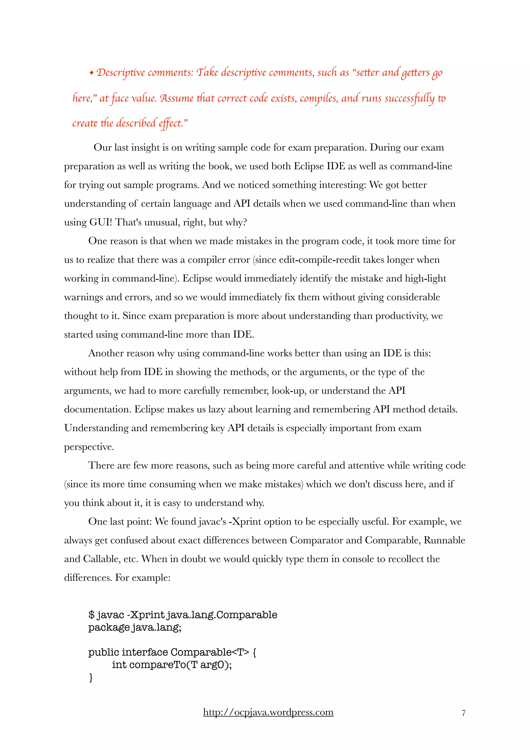 • Descriptive comments: Take descriptive comments, such as “setter and getters go
here,” at face value. Assume that correct code exists, compiles, and runs successfully to
create the described eﬀect.”
  Our last insight is on writing sample code for exam preparation. During our exam
preparation as well as writing the book, we used both Eclipse IDE as well as command-line
for trying out sample programs. And we noticed something interesting: We got better
understanding of certain language and API details when we used command-line than when
using GUI! That's unusual, right, but why? 
One reason is that when we made mistakes in the program code, it took more time for
us to realize that there was a compiler error (since edit-compile-reedit takes longer when
working in command-line). Eclipse would immediately identify the mistake and high-light
warnings and errors, and so we would immediately ﬁx them without giving considerable
thought to it. Since exam preparation is more about understanding than productivity, we
started using command-line more than IDE. 
Another reason why using command-line works better than using an IDE is this:
without help from IDE in showing the methods, or the arguments, or the type of the
arguments, we had to more carefully remember, look-up, or understand the API
documentation. Eclipse makes us lazy about learning and remembering API method details.
Understanding and remembering key API details is especially important from exam
perspective. 
There are few more reasons, such as being more careful and attentive while writing code
(since its more time consuming when we make mistakes) which we don't discuss here, and if
you think about it, it is easy to understand why.
One last point: We found javac's -Xprint option to be especially useful. For example, we
always get confused about exact differences between Comparator and Comparable, Runnable
and Callable, etc. When in doubt we would quickly type them in console to recollect the
differences. For example: 
$ javac -Xprint java.lang.Comparable
package java.lang;
public interface Comparable<T> {
int compareTo(T arg0);
}
http://ocpjava.wordpress.com "7
 