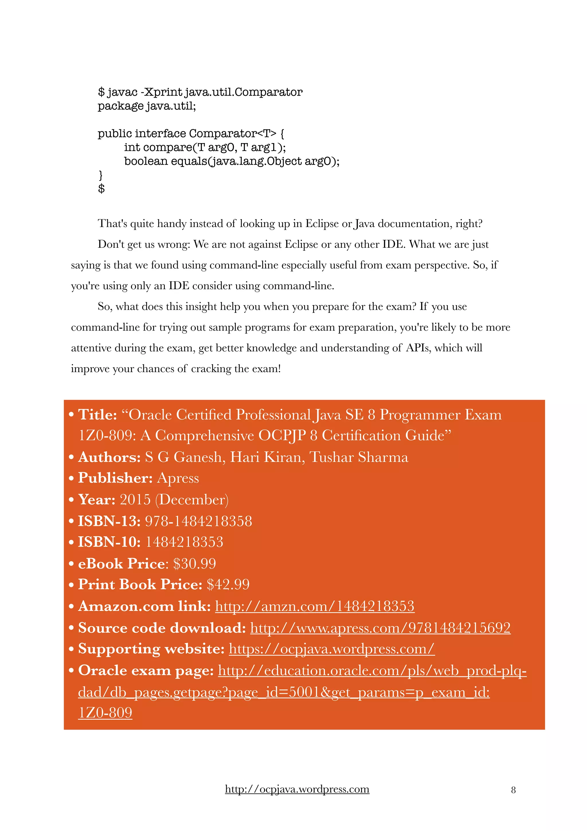 $ javac -Xprint java.util.Comparator
package java.util;
public interface Comparator<T> {
int compare(T arg0, T arg1);
boolean equals(java.lang.Object arg0);
}
$
That's quite handy instead of looking up in Eclipse or Java documentation, right? 
Don't get us wrong: We are not against Eclipse or any other IDE. What we are just
saying is that we found using command-line especially useful from exam perspective. So, if
you're using only an IDE consider using command-line.  
So, what does this insight help you when you prepare for the exam? If you use
command-line for trying out sample programs for exam preparation, you're likely to be more
attentive during the exam, get better knowledge and understanding of APIs, which will
improve your chances of cracking the exam!
http://ocpjava.wordpress.com "8
• Title: “Oracle Certiﬁed Professional Java SE 8 Programmer Exam
1Z0-809: A Comprehensive OCPJP 8 Certiﬁcation Guide”
• Authors: S G Ganesh, Hari Kiran, Tushar Sharma
• Publisher: Apress
• Year: 2015 (December)
• ISBN-13: 978-1484218358
• ISBN-10: 1484218353
• eBook Price: $30.99
• Print Book Price: $42.99
• Amazon.com link: http://amzn.com/1484218353
• Source code download: http://www.apress.com/9781484215692
• Supporting website: https://ocpjava.wordpress.com/
• Oracle exam page: http://education.oracle.com/pls/web_prod-plq-
dad/db_pages.getpage?page_id=5001&get_params=p_exam_id:
1Z0-809
 