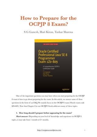 How to Prepare for the
OCPJP 8 Exam?
S G Ganesh, Hari Kiran, Tushar Sharma
One of the important questions you may have when you start preparing for the OCPJP
8 exam is how to go about preparing for the exam. In this article, we answer some of these
questions in the form of an FAQ. We mainly focus on the OCPJP 8 exam (Oracle exam code
IZ0-809). Note that Chapter I in our OCPJP 8 book addresses many of these topics. 
1.   How long should I prepare before appearing for the exam? 
Short answer: Depending on your level of knowledge and experience in OCPJP 8
topics, it may take from 1 month to 6+ months.  
http://ocpjava.wordpress.com "1
 