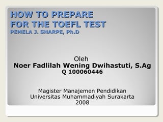 HOW TO PREPARE
FOR THE TOEFL TEST
PEMELA J. SHARPE, Ph.D




                 Oleh
 Noer Fadlilah Wening Dwihastuti, S.Ag
                Q 100060446


        Magister Manajemen Pendidikan
      Universitas Muhammadiyah Surakarta
                      2008
 