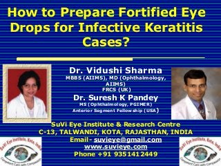 How to Prepare Fortified Eye
Drops for Infective Keratitis
Cases?
Dr. Vidushi Sharma
MBBS (AIIMS), MD (Ophthalmology,
AIIMS)
FRCS (UK)
Dr. Suresh K Pandey
MS (Ophthalmology, PGIMER)
Anterior Segment Fellowship (USA)
SuVi Eye Institute & Research Centre
C-13, TALWANDI, KOTA, RAJASTHAN, INDIA
Email- suvieye@gmail.com
www.suvieye.com
Phone +91 9351412449
 