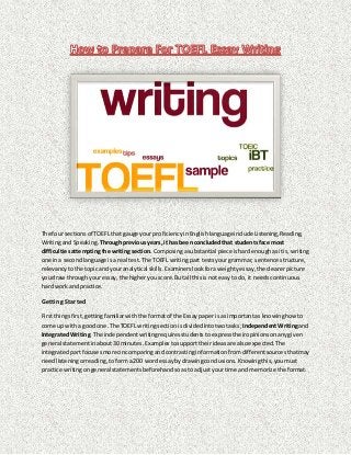 The four sectionsof TOEFL that gauge yourproficiencyinEnglishlanguageinclude Listening,Reading,
Writingand Speaking. Throughpreviousyears,it has beenconcludedthat studentsface most
difficultiesattemptingthe writingsection. Composingasubstantial piece ishardenoughasitis,writing
one ina secondlanguage isa real test. The TOEFL writingpart testsyourgrammar, sentence structure,
relevancytothe topicand youranalytical skills.Examinerslookforaweightyessay,the clearerpicture
youdraw throughyour essay,the higheryou score.Butall thisis noteasy todo, it needscontinuous
hard workand practice.
Getting Started
Firstthingsfirst,gettingfamiliarwiththe formatof the Essaypaper isas importantas knowinghowto
come up witha good one.The TOEFL writingsection isdividedintotwotasks; IndependentWritingand
IntegratedWriting.The independentwritingrequiresstudentsto expresstheiropinionsonanygiven
general statementinabout30 minutes.Examplestosupporttheirideasare alsoexpected.The
integratedpartfocusesmore oncomparingandcontrastinginformationfromdifferentsourcesthatmay
needlisteningorreading,toforma 200 wordessaybydrawingconclusions.Knowingthis,youmust
practice writingongeneral statementsbeforehandsoasto adjustyourtime and memorize the format.
 