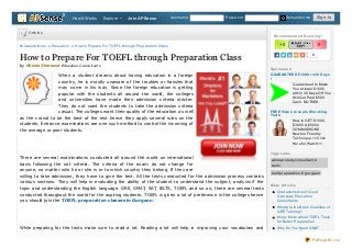 How It Works

Explore

Join APSense

Username:

Password:

Articles
Browse Articles » Education » How to Prepare For TOEFL through Preparation Class

R e co mme nd e d R e ad ing ?

+0

How to Prepare For TOEFL through Preparation Class
by Nitisha Sherawat Education Consultants
When a student dreams about having education in a foreign
country, he is mostly unaware of the troubles or hassles that
may come in his way. Since the foreign education is getting
popular with the students all around the world, the colleges
and universities have made their admission criteria stricter.
They do not want the students to take the admission criteria
casual. The colleges want their quality of the education as well
as the crowd to be the best of the rest hence they apply several rules on the
students. Entrance examinations are one such method to control the incoming of
the average or poor students.

Sign In

Remember me

-0
0

Sp o nso re d
G UAR AN T EED $1000 in 30 D ays
!
Guaranteed to Make
You at least $1000
within 30 Days OR You
Will Get Paid $500
Cash. NO RISK.
FR EE Vid e o re ve als Sho cking
Trut h
How to GET $1000,
$3000 & $5000
COMMISSIONS.
Newbie Friendly
Technique. >>Click
Here for Watch<<.
Tag s Links

There are several examinations conducted all around the world on international
basis following the set criteria. The criteria of the exam do not change for
anyone, no matter who he or she is or to which country they belong. If they are
willing to take admission, they have to give the test. All the tests conducted for the admission process contains
various sections. They will help in evaluating the ability of the student to understand the subject, analysis if the
topic and understanding the English language. GRE, GMAT, SAT, IELTS, TOEFL and so on, there are several tests
conducted throughout the world for the aspiring students. TOEFL is given a lot of preference in the colleges hence
you should join the TOEFL preparation classes in Gurgaon.

abroad study consultant in
delhi
toefl preparation in gurgaon
Mo re Art icle s
Characteristics of Good
Overseas Education
Consultants
What Are the Basic Qualities of
GRE Tutoring?
Know More about TOEFL Tests
for Better Preparation

While preparing for the tests make sure to read a lot. Reading a lot will help in improving your vocabulary and

Why Do You Need GMAT
Coaching In Gurgaon
PDFmyURL.com

 