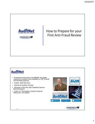 12/20/2017
1
How to Prepare for your
First Anti-Fraud Review
About Jim Kaplan, CIA, CFE
 President and Founder of AuditNet®, the global
resource for auditors (now available on iOS, Android
and Windows devices)
 Auditor, Web Site Guru,
 Internet for Auditors Pioneer
 Recipient of the IIA’s 2007 Bradford Cadmus
Memorial Award.
 Author of “The Auditor’s Guide to Internet
Resources” 2nd Edition
Page 2
 
