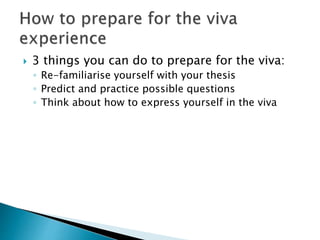  3 things you can do to prepare for the viva:
◦ Re-familiarise yourself with your thesis
◦ Predict and practice possible questions
◦ Think about how to express yourself in the viva
 