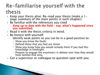  Keep your thesis alive: Re-read your thesis (make a 1-
page summary of the main points in each chapter).
 Be familiar with the references you cited
◦ Keep up to date with the field – esp. what’s happened since
you submitted.
 Read it with the thesis criteria in mind.
 Be honest with yourself:
◦ Identify weak points so you can be in a good position to:
 Show you know the faults
 Defend those that you feel are minor
 Show you know how you would remedy them if you had this
knowledge in hindsight.
 Prepare to engage the examiners in debate over how they would
have tackled that area.
 Get a supervisor or colleague to question spot with you.
 