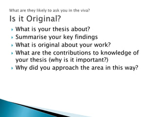  What is your thesis about?
 Summarise your key findings
 What is original about your work?
 What are the contributions to knowledge of
your thesis (why is it important?)
 Why did you approach the area in this way?
 