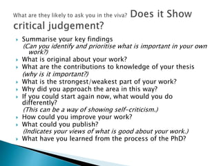  Summarise your key findings
(Can you identify and prioritise what is important in your own
work?)
 What is original about your work?
 What are the contributions to knowledge of your thesis
(why is it important?)
 What is the strongest/weakest part of your work?
 Why did you approach the area in this way?
 If you could start again now, what would you do
differently?
(This can be a way of showing self-criticism.)
 How could you improve your work?
 What could you publish?
(Indicates your views of what is good about your work.)
 What have you learned from the process of the PhD?
 