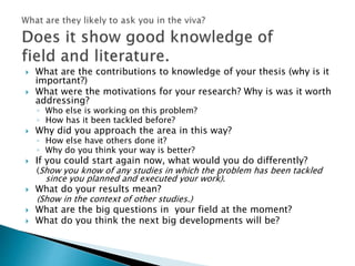  What are the contributions to knowledge of your thesis (why is it
important?)
 What were the motivations for your research? Why is was it worth
addressing?
◦ Who else is working on this problem?
◦ How has it been tackled before?
 Why did you approach the area in this way?
◦ How else have others done it?
◦ Why do you think your way is better?
 If you could start again now, what would you do differently?
(Show you know of any studies in which the problem has been tackled
since you planned and executed your work).
 What do your results mean?
(Show in the context of other studies.)
 What are the big questions in your field at the moment?
 What do you think the next big developments will be?
 