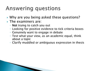  Why are you being asked these questions?
 The examiners are:
◦ Not trying to catch you out
◦ Looking for positive evidence to tick criteria boxes
◦ Genuinely want to engage in debate
◦ Test what your view, as an academic equal, think
about a topic
◦ Clarify muddled or ambiguous expression in thesis
 
