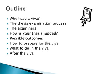  Why have a viva?
 The thesis examination process
 The examiners
 How is your thesis judged?
 Possible outcomes
 How to prepare for the viva
 What to do in the viva
 After the viva
 