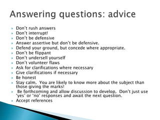  Don’t rush answers
 Don’t interrupt!
 Don’t be defensive
 Answer assertive but don’t be defensive.
 Defend your ground, but concede where appropriate.
 Don’t be flippant
 Don’t undersell yourself
 Don’t volunteer flaws
 Ask for clarifications where necessary
 Give clarifications if necessary
 Be honest
 Stay calm. You are likely to know more about the subject than
those giving the marks!
 Be forthcoming and allow discussion to develop. Don’t just use
‘yes’ or ‘no’ responses and await the next question.
 Accept references
 