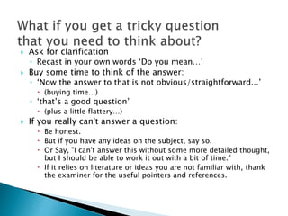  Ask for clarification
◦ Recast in your own words ‘Do you mean…’
 Buy some time to think of the answer:
◦ ‘Now the answer to that is not obvious/straightforward...’
 (buying time…)
◦ ‘that’s a good question’
 (plus a little flattery…)
 If you really can't answer a question:
 Be honest.
 But if you have any ideas on the subject, say so.
 Or Say, "I can't answer this without some more detailed thought,
but I should be able to work it out with a bit of time."
 If it relies on literature or ideas you are not familiar with, thank
the examiner for the useful pointers and references.
 