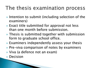  Intention to submit (including selection of the
examiners)
 Exact title submitted for approval not less
than one month before submission.
 Thesis is submitted together with submission
form to graduate school office.
 Examiners independently assess your thesis
 Pre-viva comparison of notes by examiners
 Viva (a defence not an exam)
 Decision
 