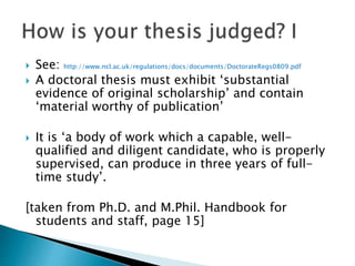  See: http://www.ncl.ac.uk/regulations/docs/documents/DoctorateRegs0809.pdf
 A doctoral thesis must exhibit ‘substantial
evidence of original scholarship’ and contain
‘material worthy of publication’
 It is ‘a body of work which a capable, well-
qualified and diligent candidate, who is properly
supervised, can produce in three years of full-
time study’.
[taken from Ph.D. and M.Phil. Handbook for
students and staff, page 15]
 