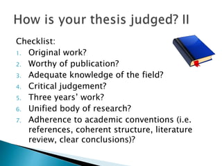 Checklist:
1. Original work?
2. Worthy of publication?
3. Adequate knowledge of the field?
4. Critical judgement?
5. Three years’ work?
6. Unified body of research?
7. Adherence to academic conventions (i.e.
references, coherent structure, literature
review, clear conclusions)?
 