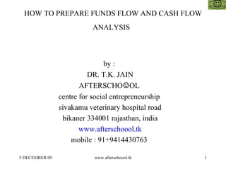 HOW TO PREPARE FUNDS FLOW AND CASH FLOW ANALYSIS   by :  DR. T.K. JAIN AFTERSCHO ☺ OL  centre for social entrepreneurship  sivakamu veterinary hospital road bikaner 334001 rajasthan, india www.afterschoool.tk mobile : 91+9414430763  