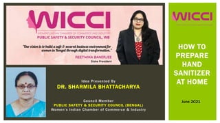 Idea Presented By
DR. SHARMILA BHATTACHARYA
Council Member
PUBLIC SAFETY & SECURITY COUNCIL (BENGAL)
Women’s Indian Chamber of Commerce & Industry
HOW TO
PREPARE
HAND
SANITIZER
AT HOME
June 2021
 