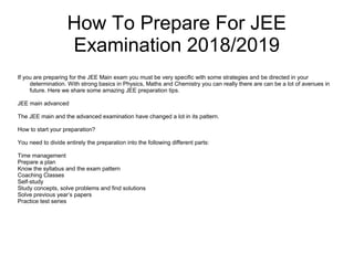 How To Prepare For JEE
Examination 2018/2019
If you are preparing for the JEE Main exam you must be very specific with some strategies and be directed in your
determination. With strong basics in Physics, Maths and Chemistry you can really there are can be a lot of avenues in
future. Here we share some amazing JEE preparation tips.
JEE main advanced
The JEE main and the advanced examination have changed a lot in its pattern.
How to start your preparation?
You need to divide entirely the preparation into the following different parts:
Time management
Prepare a plan
Know the syllabus and the exam pattern
Coaching Classes
Self-study
Study concepts, solve problems and find solutions
Solve previous year’s papers
Practice test series
 