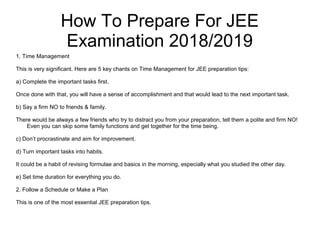 How To Prepare For JEE
Examination 2018/2019
1. Time Management
This is very significant. Here are 5 key chants on Time Management for JEE preparation tips:
a) Complete the important tasks first.
Once done with that, you will have a sense of accomplishment and that would lead to the next important task.
b) Say a firm NO to friends & family.
There would be always a few friends who try to distract you from your preparation, tell them a polite and firm NO!
Even you can skip some family functions and get together for the time being.
c) Don’t procrastinate and aim for improvement.
d) Turn important tasks into habits.
It could be a habit of revising formulae and basics in the morning, especially what you studied the other day.
e) Set time duration for everything you do.
2. Follow a Schedule or Make a Plan
This is one of the most essential JEE preparation tips.
 