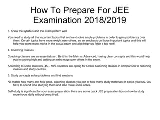 How To Prepare For JEE
Examination 2018/2019
3. Know the syllabus and the exam pattern well
You need to study all the important topics first and next solve ample problems in order to gain proficiency over
them. Certain topics have more weight over others, so an emphasis on those important topics and this will
help you score more marks in the actual exam and also help you fetch a top rank!
4. Coaching Classes
Coaching classes are an essential part. Be it for the Main or Advanced, having clear concepts and this would help
you in scoring high and getting an extra edge over others in the exam.
According to some statistics, 45 – 50% students are opting for Online Coaching classes in comparison to coaching
classes and study centres.
5. Study concepts solve problems and find solutions
No matter how many and how good, coaching classes you join or how many study materials or books you buy, you
have to spend time studying them and also make some notes.
Self-study is significant for your exam preparation. Here are some quick JEE preparation tips on how to study
more hours daily without being tired.
 