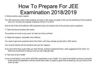 How To Prepare For JEE
Examination 2018/20196. Solve previous years’ papers
The JEE examiners need to test students annually on the same concepts to find out the proficiency of the students
as to if or not they are capable of getting into the IIT or NITs!
And as one of the most efficient JEE preparation tips is to practice lots of the previous year’s questions.
7. Take time-bound practice test series
You practice as much as you want, but also try it time confined.
8. Follow the toppers; if possible, find a Mentor
You need to get some practical advice from them, who have already scored well in JEE exams.
You must be friends with the students who are the “toppers”.
If you don’t think they could make you their friends, at least complement them, seek suggestions from them. It’s
likely they would love to help you and you will really get help.
9. Take care of your health
A very crucial factor in your entire JEE Main preparation is your health. You need to be health conscious during the
entire period of preparation until the actual exam date, to expect a good rank provided you do your best on the
exam as well.
 