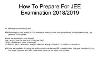 How To Prepare For JEE
Examination 2018/2019
11. Retrospection at the day end
After finishing your day, spend 10 – 15 minutes on reflection what have you achieved during the entire day. Lay
pressure on things like:
Where you wasted your time mostly?
How can you optimize your time for the next day?
Did you achieve your plans for the day?
In case not, find out where and how you failed and what you should do to avoid such repetitions.
With this, we conclude. Hope this piece of information on various JEE preparation tips, help you. Keep looking into
this space by career advice for more career guidance tips, news, and updates.
 